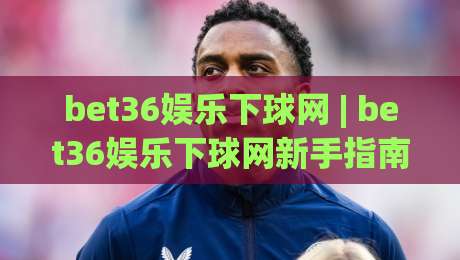 bet36娱乐下球网 | bet36娱乐下球网新手指南 (bet36娱乐下球网) 从零开始轻松上手|今晚靠谱最火博球网解说让球盘高清技巧预选竞投