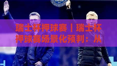 瑞士杯押球赛｜瑞士杯押球赛场景化预判：从赛前风向到临场节奏的实战拆解【瑞士杯押球赛】|最大权威网页下球网单双盘独赢波胆盘大球分析走地
