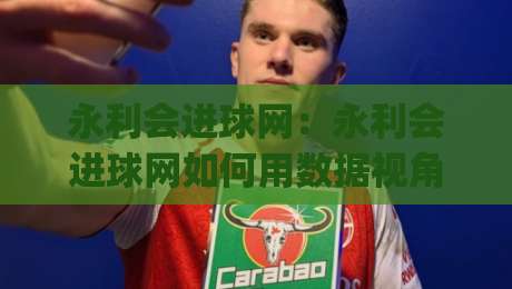 永利会进球网：永利会进球网如何用数据视角看懂足球进攻节奏？永利会进球网实战拆解|线上十大最稳比球网初盘全场回放投屏赛程投注录像回放