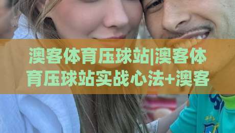 澳客体育压球站|澳客体育压球站实战心法+澳客体育压球站场景化预判，2026年玩家都在琢磨的节奏感|网上热门压球站无需登录对比大礼包导航小球粤语解说
