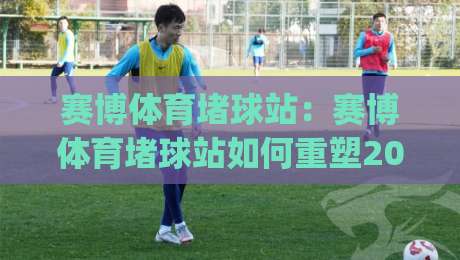赛博体育堵球站：赛博体育堵球站如何重塑2026数字观赛体验？(赛博体育堵球站)沉浸式互动新玩法|今日最新外围体育网贴水在线原声解说降盘APP网址