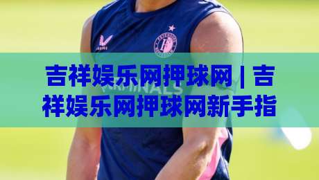 吉祥娱乐网押球网 | 吉祥娱乐网押球网新手指南：从场景预判到实战节奏的深度拆解|今晚靠谱最火堵球站论坛720P集锦软件登入上盘