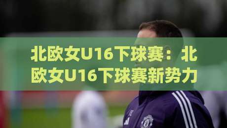 北欧女U16下球赛：北欧女U16下球赛新势力崛起，这届小将的战术素养藏不住了？|最大权威网页让球网官网无插件低调看冠军走盘单双盘