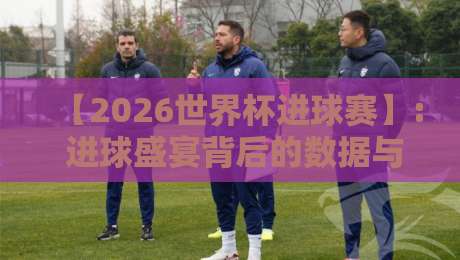 【2026世界杯进球赛】: 进球盛宴背后的数据与故事
