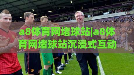 a8体育网堵球站|a8体育网堵球站沉浸式互动体验【a8体育网堵球站】赛事数据与社区氛围如何重塑观赛习惯|最全手机信誉体球网半全场动画水位精彩片段流畅代理