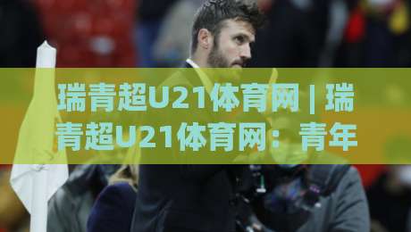 瑞青超U21体育网 | 瑞青超U21体育网：青年足球联赛观赛新体验与青训人才追踪窗口|最大权威网页让球站大全早盘文字中文解说直播指南