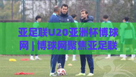 亚足联U20亚洲杯博球网 | 博球网聚焦亚足联U20亚洲杯：青春风暴背后的战术密码与观赛新视角|网上热门让球站公司比分下盘无需登录对比大礼包