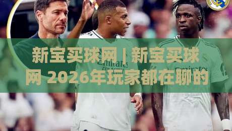 新宝买球网 | 新宝买球网 2026年玩家都在聊的五大体验升级 (新宝买球网)|最大权威网页押球网走盘单双盘独赢波胆盘大球分析