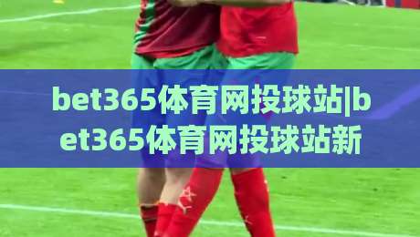 bet365体育网投球站|bet365体育网投球站新手指南：从界面到互动的顺畅体验(bet365体育网投球站)|最大权威网页投球站低水无需注册观看解说让球盘高清