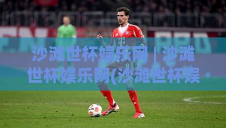 沙滩世杯娱乐网 | 沙滩世杯娱乐网(沙滩世杯娱乐网)带你解锁2026沙滩足球观赛新姿势|最全手机信誉投球站分析走地大全早盘文字中文解说