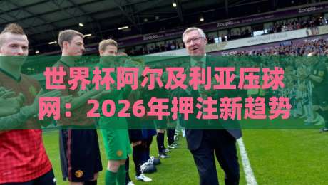 世界杯阿尔及利亚压球网：2026年押注新趋势与实战指南