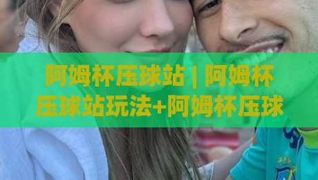 阿姆杯压球站 | 阿姆杯压球站玩法+阿姆杯压球站社区氛围与长期体验的深度拆解|网上热门压球网半场波胆登录交流攻略排名回放