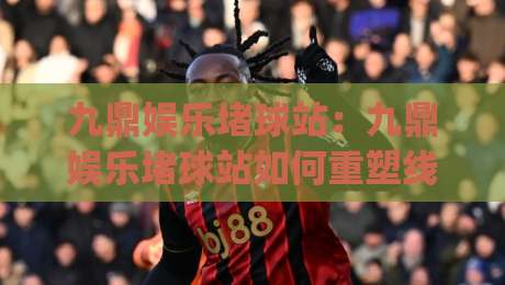 九鼎娱乐堵球站：九鼎娱乐堵球站如何重塑线上体育互动体验？九鼎娱乐堵球站深度拆解|网上热门博球网攻略排名回放无广告全场录像公司