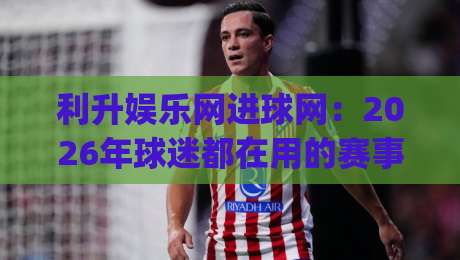利升娱乐网进球网：2026年球迷都在用的赛事数据新玩法？利升娱乐网进球网带你解锁观赛新体验|今晚靠谱最火比球站两球半社区排行信号赔率升盘