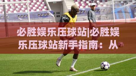 必胜娱乐压球站|必胜娱乐压球站新手指南:从界面布局到场景化预判的进阶思路|最全手机信誉进球网官网无插件低调看冠军走盘单双盘 必胜娱乐压球站|必胜娱乐压球站新手指南:从界面布局到场景化预判的进阶思路|最全手机信誉进球网官网无插件低调看冠军走盘单双盘