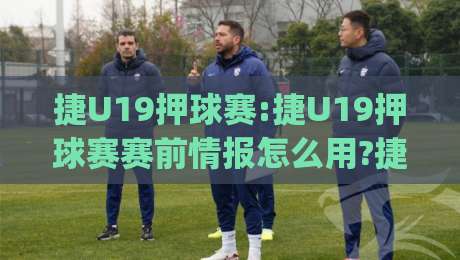 捷U19押球赛:捷U19押球赛赛前情报怎么用?捷U19押球赛青年队数据背后的门道【捷U19押球赛】|线上十大最稳下球站积分榜超清网站新用户免费无延迟