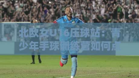 北欧女U16压球站：青少年手球训练营如何点燃北欧女孩的运动热情？北欧女U16压球站背后的青训体系|今晚靠谱最火让球站竞投论坛720P集锦软件登入