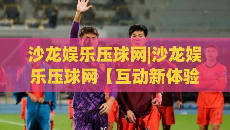 沙龙娱乐压球网|沙龙娱乐压球网【互动新体验】从场景预判到流畅操作(沙龙娱乐压球网)的进阶思路|最全手机信誉让球站低调看冠军走盘单双盘独赢波胆盘