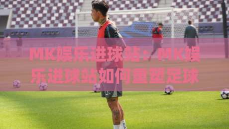 MK娱乐进球站：MK娱乐进球站如何重塑足球观赛体验？【MK娱乐进球站】带你看见赛场之外的精彩|最全手机信誉比球网1080P官网无插件低调看冠军走盘