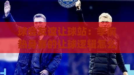 球会友谊让球站：季前热身赛的让球逻辑怎么读？球会友谊让球站背后的场景化预判思路|网上热门下球站大礼包导航小球粤语解说高水贴水