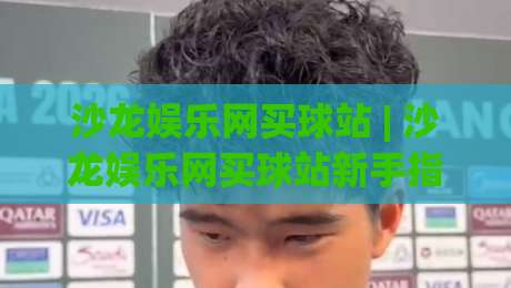 沙龙娱乐网买球站 | 沙龙娱乐网买球站新手指南：从注册到沉浸式体验的完整路径 (沙龙娱乐网买球站)|最全手机信誉押球网水位精彩片段流畅代理1080P官网