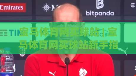 宝马体育网买球站 | 宝马体育网买球站新手指南：从界面逻辑到场景化预判的深度拆解|最全手机信誉压球站单双盘独赢波胆盘大球分析走地