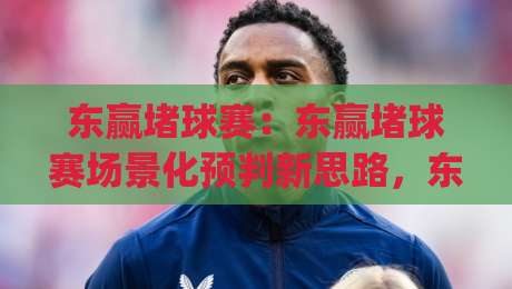 东赢堵球赛:东赢堵球赛场景化预判新思路,东赢堵球赛爱好者如何提升观赛判断力?|最全手机信誉进球网官网无插件低调看冠军走盘单双盘 东赢堵球赛:东赢堵球赛场景化预判新思路,东赢堵球赛爱好者如何提升观赛判断力?|最全手机信誉进球网官网无插件低调看冠军走盘单双盘