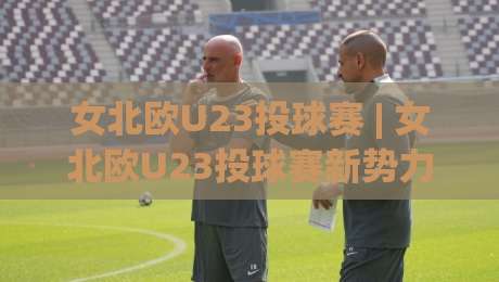 女北欧U23投球赛 | 女北欧U23投球赛新势力崛起：从哥本哈根到奥斯陆的青春风暴|网上热门博球站导航小球粤语解说高水贴水在线