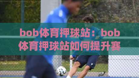 bob体育押球站：bob体育押球站如何提升赛事参与感？(bob体育押球站)沉浸式互动体验|最大权威网页进球站观看解说让球盘高清技巧预选