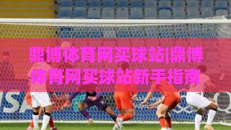 鼎博体育网买球站|鼎博体育网买球站新手指南:从注册到畅玩的完整路径(鼎博体育网买球站)|最大权威网页进球网分析走地大全早盘文字中文解说