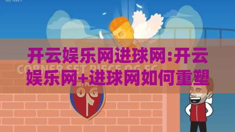 开云娱乐网进球网:开云娱乐网+进球网如何重塑球迷观赛体验?【开云娱乐网】进球网背后的数据逻辑|最大权威网页下球网单双盘独赢波胆盘大球分析走地