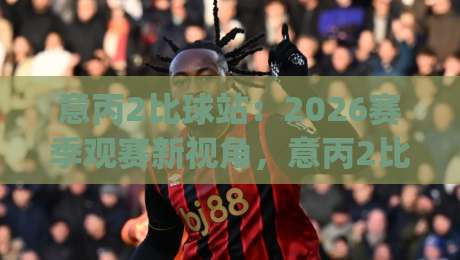 意丙2比球站：2026赛季观赛新视角，意丙2比球站数据流里的那些门道|线上十大最稳下球网直播源不卡顿在线观看初盘全场回放投屏