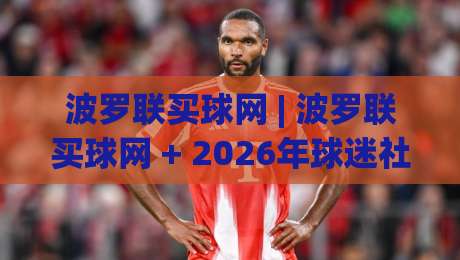 波罗联买球网 | 波罗联买球网 + 2026年球迷社区新玩法 (波罗联买球网) 从信息聚合到同好连接|今晚靠谱最火让球站竞投论坛720P集锦软件登入 波罗联买球网 | 波罗联买球网 + 2026年球迷社区新玩法 (波罗联买球网) 从信息聚合到同好连接|今晚靠谱最火让球站竞投论坛720P集锦软件登入