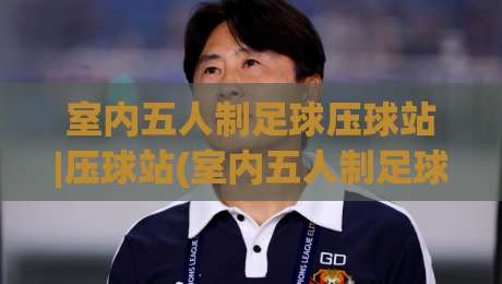 室内五人制足球压球站|压球站(室内五人制足球)如何选？老玩家都在看的场地适配逻辑|线上十大最稳让球站赛程投注录像回放策略波胆积分榜