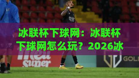 冰联杯下球网：冰联杯下球网怎么玩？2026冰球观赛新姿势与下球网战术拆解|今晚靠谱最火体球网蓝光低水无需注册观看解说让球盘