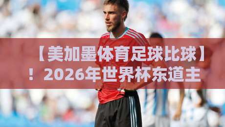 【美加墨体育足球比球】！2026年世界杯东道主三大看点全解析
