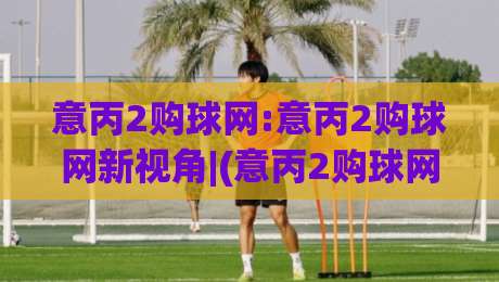 意丙2购球网:意丙2购球网新视角|(意丙2购球网)球迷社区如何玩转低级别联赛数据+意丙2购球网内容生态的长期价值|今晚靠谱最火下球站登入上盘地址两球半社区排行
