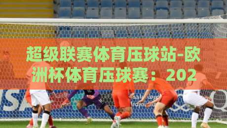 超级联赛体育压球站-欧洲杯体育压球赛：2026年观赛与投注全攻略