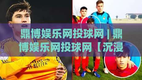 鼎博娱乐网投球网 | 鼎博娱乐网投球网【沉浸式互动】+ 从界面到节奏的深度体验(鼎博娱乐网投球网)|今日最新外围投球网大小球预测免安装走势频道英文解说
