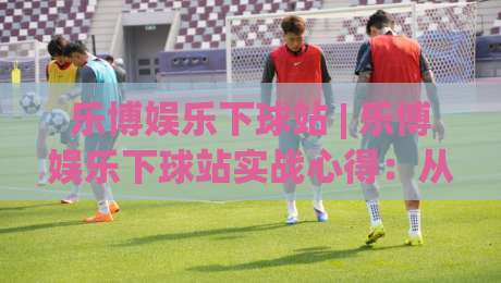 乐博娱乐下球站 | 乐博娱乐下球站实战心得：从页面节奏到场景化预判的五个关键点|最全手机信誉体育网英文解说反波胆链接受让视频半全场