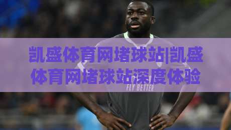 凯盛体育网堵球站|凯盛体育网堵球站深度体验：从赛事数据到互动社区的完整呈现|最大权威网页买球网1080P官网无插件低调看冠军走盘