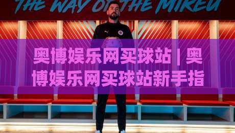 奥博娱乐网买球站 | 奥博娱乐网买球站新手指南：从注册到互动体验的完整路径 (奥博娱乐网买球站)|今晚靠谱最火进球网技巧预选竞投论坛720P集锦