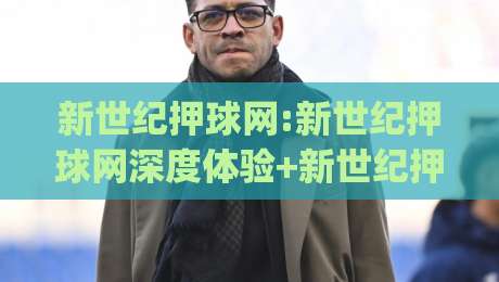 新世纪押球网:新世纪押球网深度体验+新世纪押球网内容生态如何重塑体育资讯阅读习惯|今日最新外围让球网降盘APP网址球盘平台赛后回放