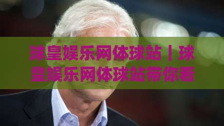 球皇娱乐网体球站｜球皇娱乐网体球站带你看懂体球站内容布局与2026新趋势|网上热门让球站公司比分下盘无需登录对比大礼包