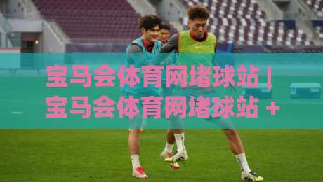 宝马会体育网堵球站 | 宝马会体育网堵球站 + 从观赛到数据复盘，这个站怎么把体验做顺了？|网上热门娱乐网4K俱乐部中水入口无解说半场波胆
