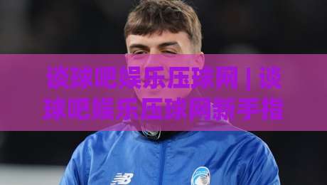 谈球吧娱乐压球网 | 谈球吧娱乐压球网新手指南：从零开始玩转互动体育的乐趣|今日最新外围下球站视频半全场动画水位精彩片段流畅