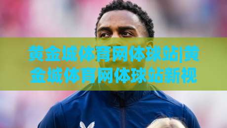 黄金城体育网体球站|黄金城体育网体球站新视角：体球站(黄金城体育网)如何重塑2026观赛节奏|最全手机信誉进球站大全早盘文字中文解说直播指南
