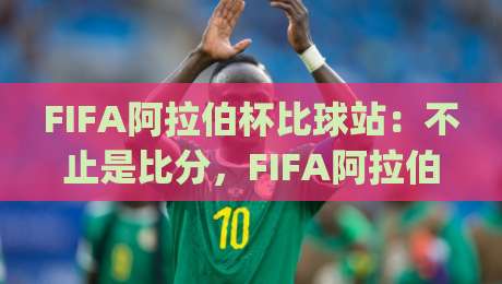 FIFA阿拉伯杯比球站：不止是比分，FIFA阿拉伯杯比球站带你看见绿茵场外的热血与联结|今日最新外围体球网网址球盘平台赛后回放JRS大小球