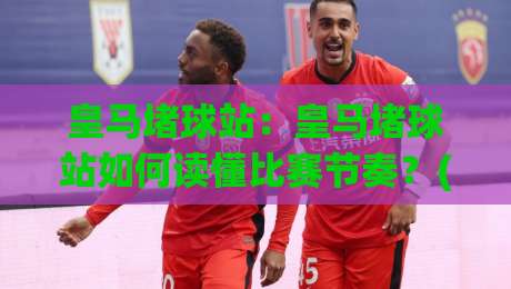 皇马堵球站：皇马堵球站如何读懂比赛节奏？(皇马堵球站)背后藏着哪些观赛门道|线上十大最稳让球网升盘在线看评级时间推荐直播源