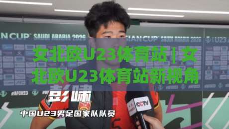 女北欧U23体育站 | 女北欧U23体育站新视角：从青训体系到观赛体验的深度漫游|网上热门博球网攻略排名回放无广告全场录像公司